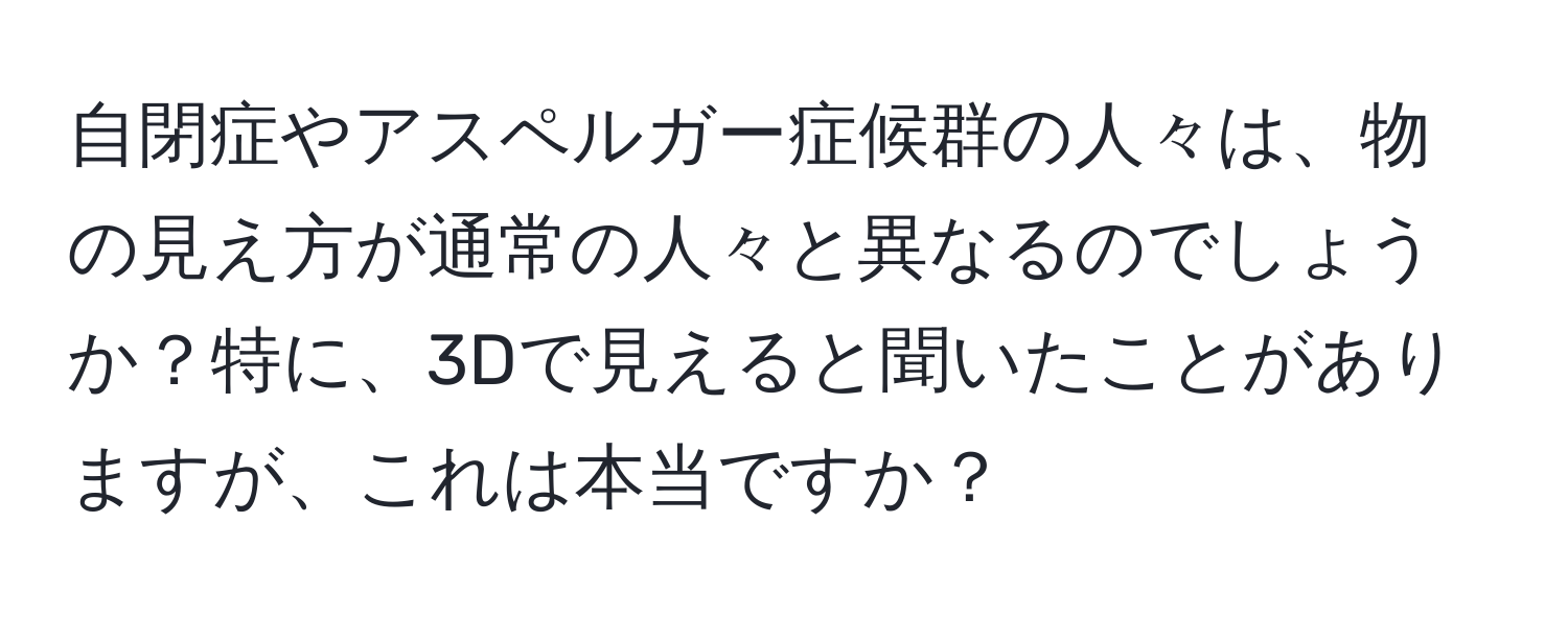 自閉症やアスペルガー症候群の人々は、物の見え方が通常の人々と異なるのでしょうか？特に、3Dで見えると聞いたことがありますが、これは本当ですか？