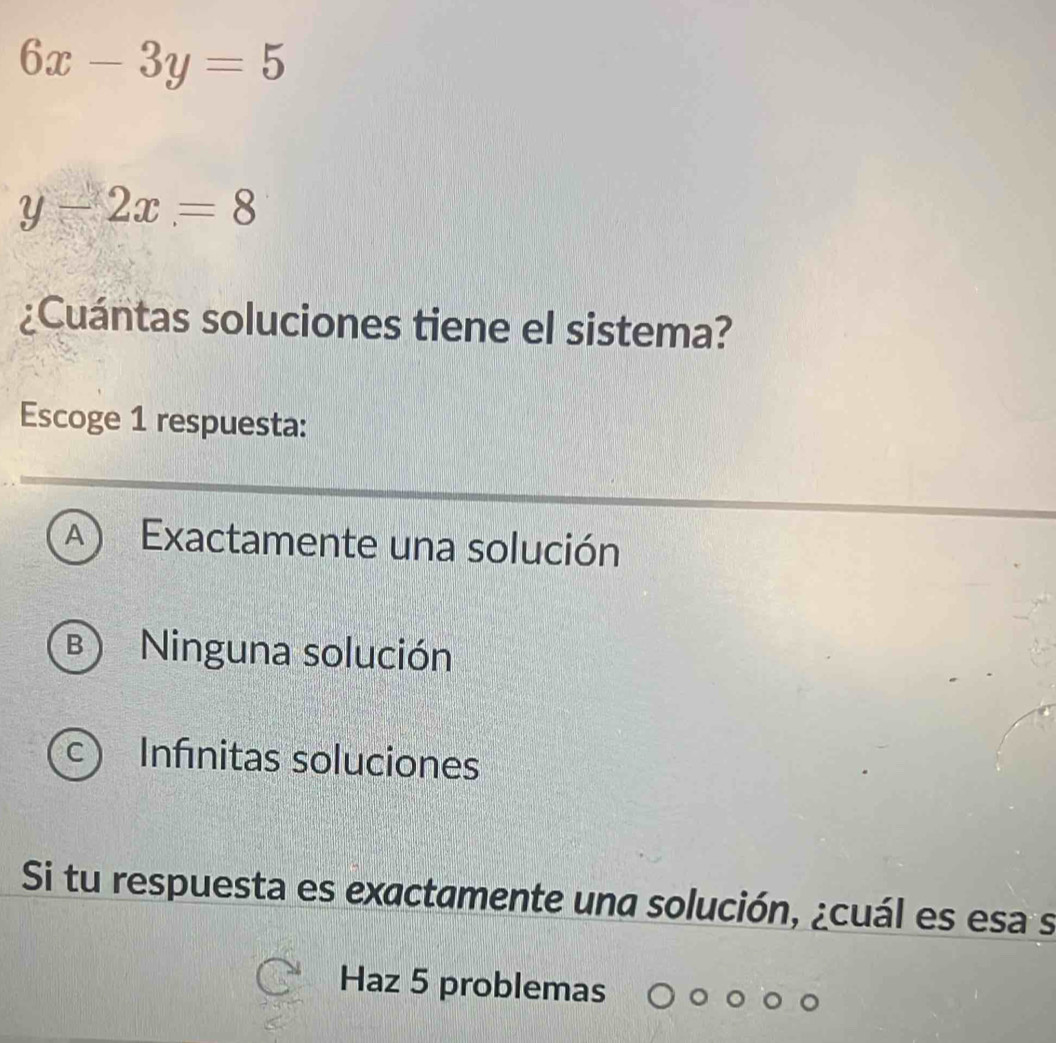 6x-3y=5
y-2x=8
¿Cuántas soluciones tiene el sistema?
Escoge 1 respuesta:
A ) Exactamente una solución
B) Ninguna solución
C) Infinitas soluciones
Si tu respuesta es exactamente una solución, ¿cuál es esa s
Haz 5 problemas