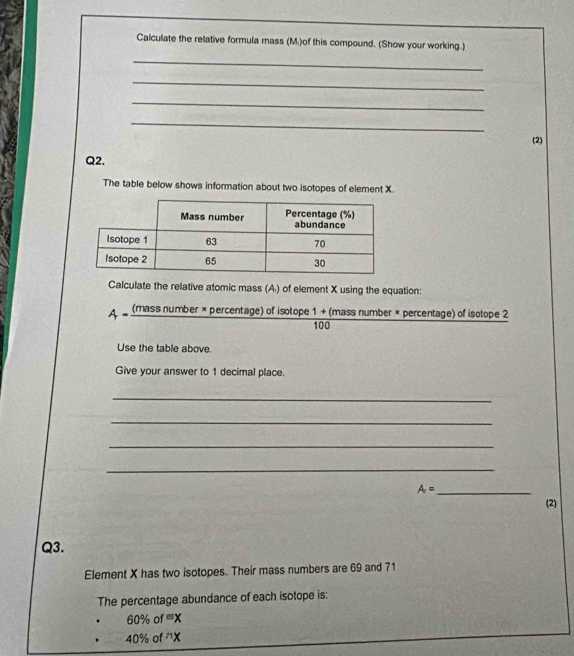 Calculate the relative formula mass (M)of this compound. (Show your working.) 
_ 
_ 
_ 
_ 
(2) 
Q2. 
The table below shows information about two isotopes of element X. 
Calculate the relative atomic mass (A) of element X using the equation:
A=frac (massnumber* percentage) of isotope 1+(massnumberx percentage) of isotope 2
100
Use the table above. 
Give your answer to 1 decimal place. 
_ 
_ 
_ 
_ 
_ A_r=
(2) 
Q3. 
Element X has two isotopes. Their mass numbers are 69 and 71
The percentage abundance of each isotope is:
60% c f^(69)X
40% of^(71)X