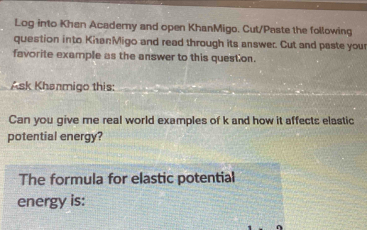 Log into Khan Academy and open KhanMigo. Cut/Paste the following 
question into KhanMigo and read through its answer. Cut and paste your 
favorite example as the answer to this question. 
Ask Khanmigo this: 
Can you give me real world examples of k and how it affects elastic 
potential energy? 
The formula for elastic potential 
energy is: