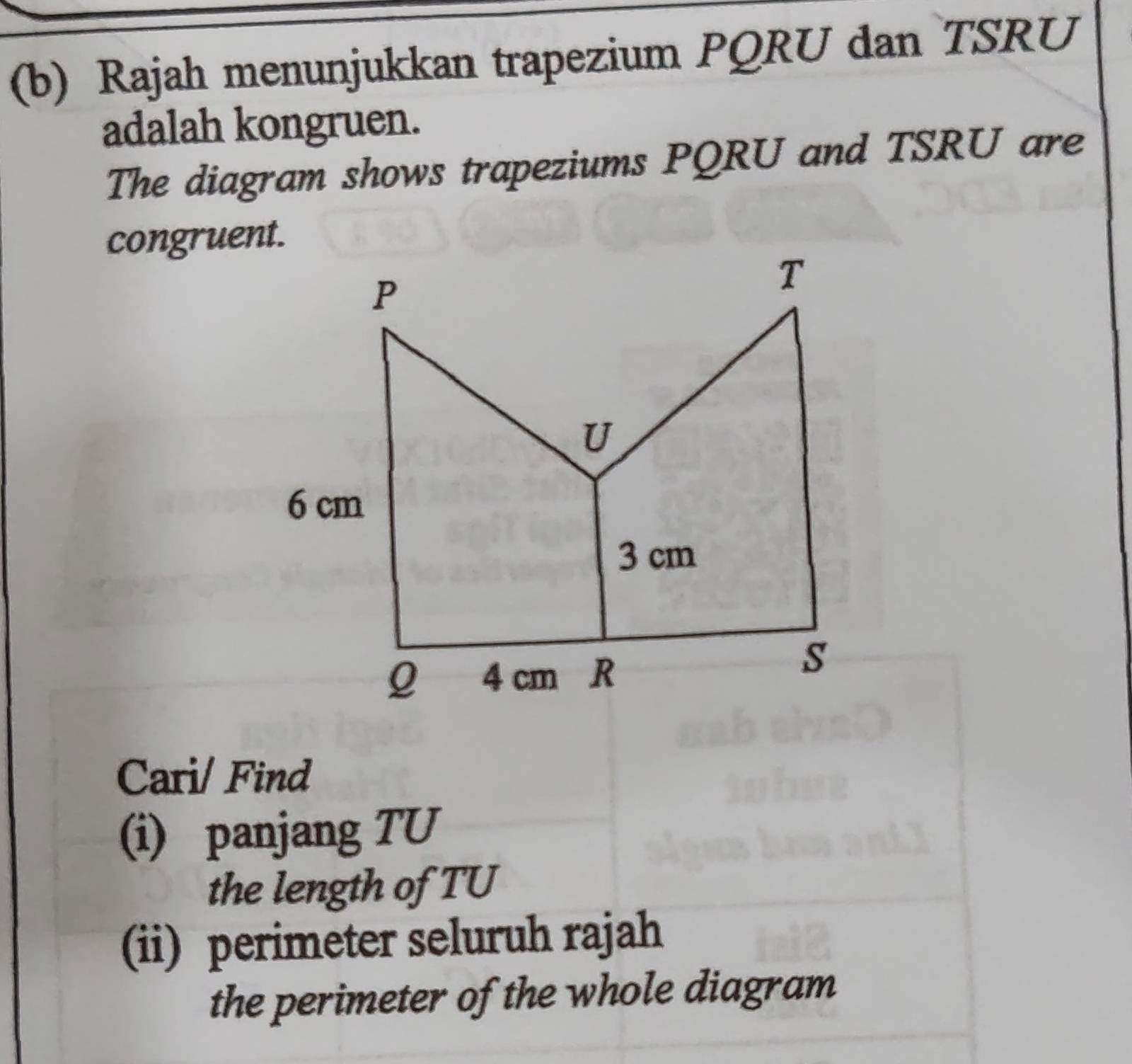 Rajah menunjukkan trapezium PQRU dan TSRU 
adalah kongruen. 
The diagram shows trapeziums PQRU and TSRU are 
congruent. 
Cari/ Find 
(i) panjang TU
the length of TU
(ii) perimeter seluruh rajah 
the perimeter of the whole diagram