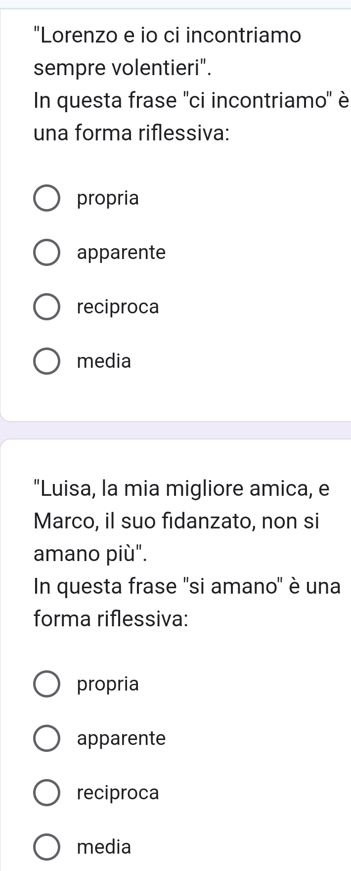 "Lorenzo e io ci incontriamo
sempre volentieri".
In questa frase ''ci incontriamo'' è
una forma riflessiva:
propria
apparente
reciproca
media
"Luisa, la mia migliore amica, e
Marco, il suo fidanzato, non si
amano più".
In questa frase 'si amano" è una
forma riflessiva:
propria
apparente
reciproca
media