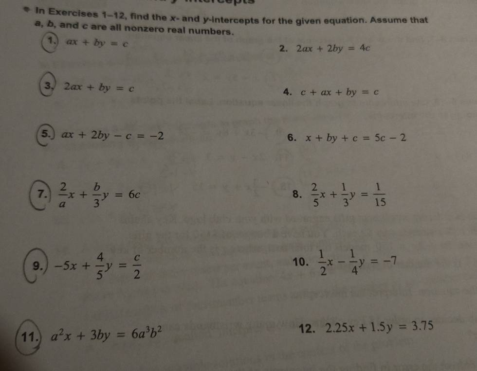 In Exercises 1-12, find the x - and y-intercepts for the given equation. Assume that
a, b, and c are all nonzero real numbers. 
1. ax+by=c
2. 2ax+2by=4c
3, 2ax+by=c
4. c+ax+by=c
5. ax+2by-c=-2
6. x+by+c=5c-2
7.  2/a x+ b/3 y=6c  2/5 x+ 1/3 y= 1/15 
8. 
9. -5x+ 4/5 y= c/2  10.  1/2 x- 1/4 y=-7
11. a^2x+3by=6a^3b^2 12. 2.25x+1.5y=3.75