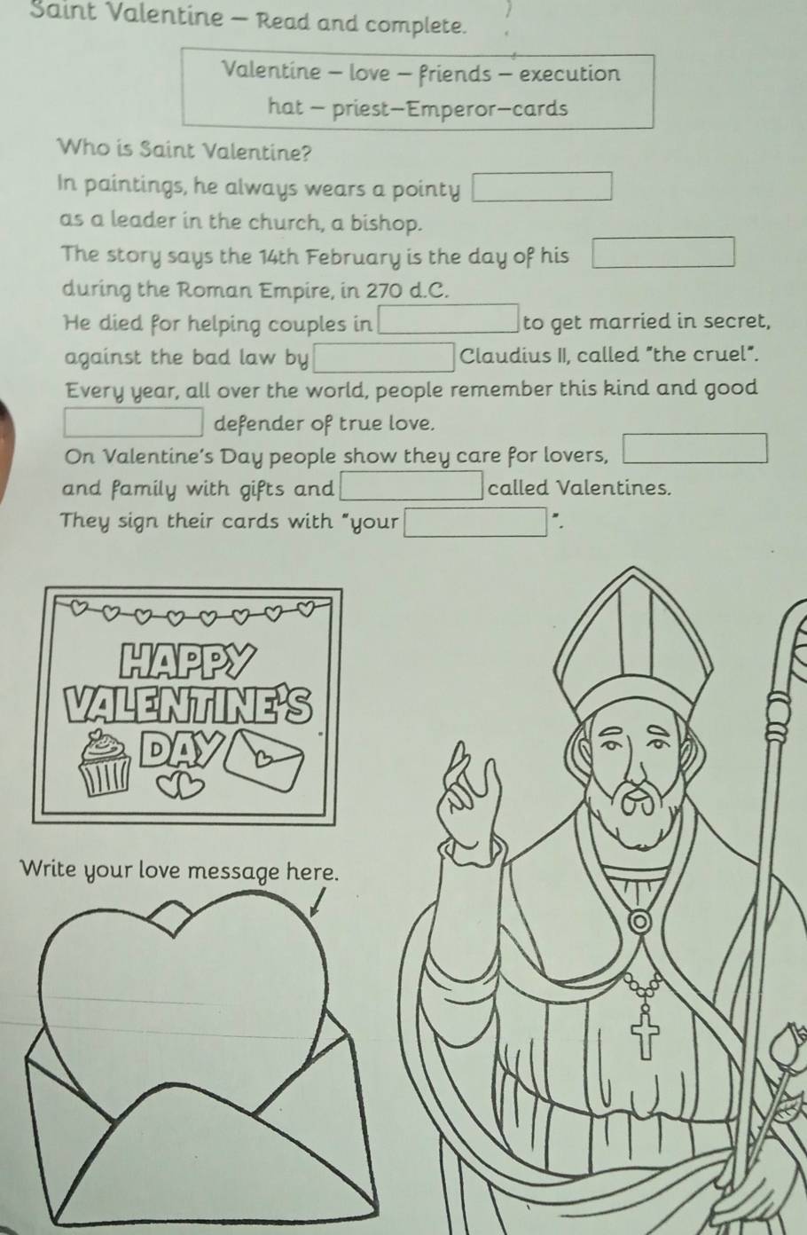 Saint Valentine - Read and complete. 
Valentine - love - friends - execution 
hat - priest-Emperor-cards 
Who is Saint Valentine? 
In paintings, he always wears a pointy 
as a leader in the church, a bishop. 
The story says the 14th February is the day of his 
during the Roman Empire, in 270 d.C. 
He died for helping couples in to get married in secret, 
against the bad law by Claudius II, called "the cruel". 
Every year, all over the world, people remember this kind and good 
defender of true love. 
On Valentine’s Day people show they care for lovers, 
and family with gifts and called Valentines. 
They sign their cards with "your ". 
W