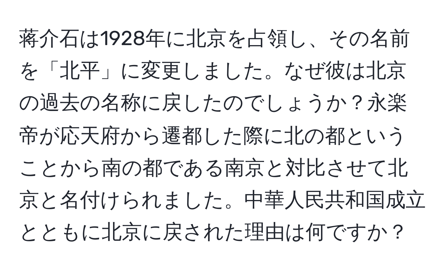 蒋介石は1928年に北京を占領し、その名前を「北平」に変更しました。なぜ彼は北京の過去の名称に戻したのでしょうか？永楽帝が応天府から遷都した際に北の都ということから南の都である南京と対比させて北京と名付けられました。中華人民共和国成立とともに北京に戻された理由は何ですか？