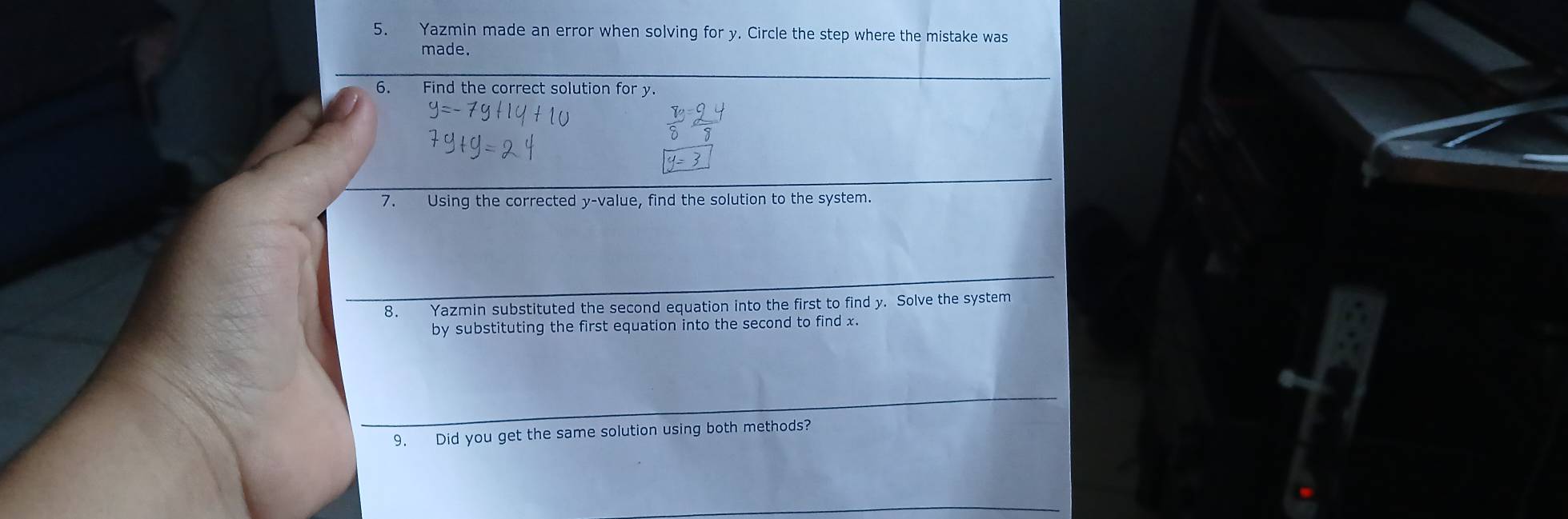 Yazmin made an error when solving for y. Circle the step where the mistake was 
made. 
6. Find the correct solution for y. 
7. Using the corrected y -value, find the solution to the system. 
8. Yazmin substituted the second equation into the first to find y. Solve the system 
by substituting the first equation into the second to find x. 
9. Did you get the same solution using both methods?