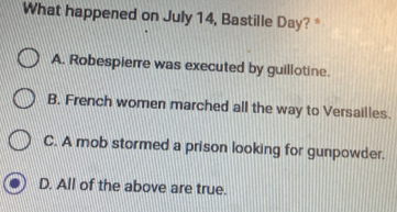 What happened on July 14, Bastille Day? *
A. Robespierre was executed by guillotine.
B. French women marched all the way to Versailles.
C. A mob stormed a prison looking for gunpowder.
D. All of the above are true.