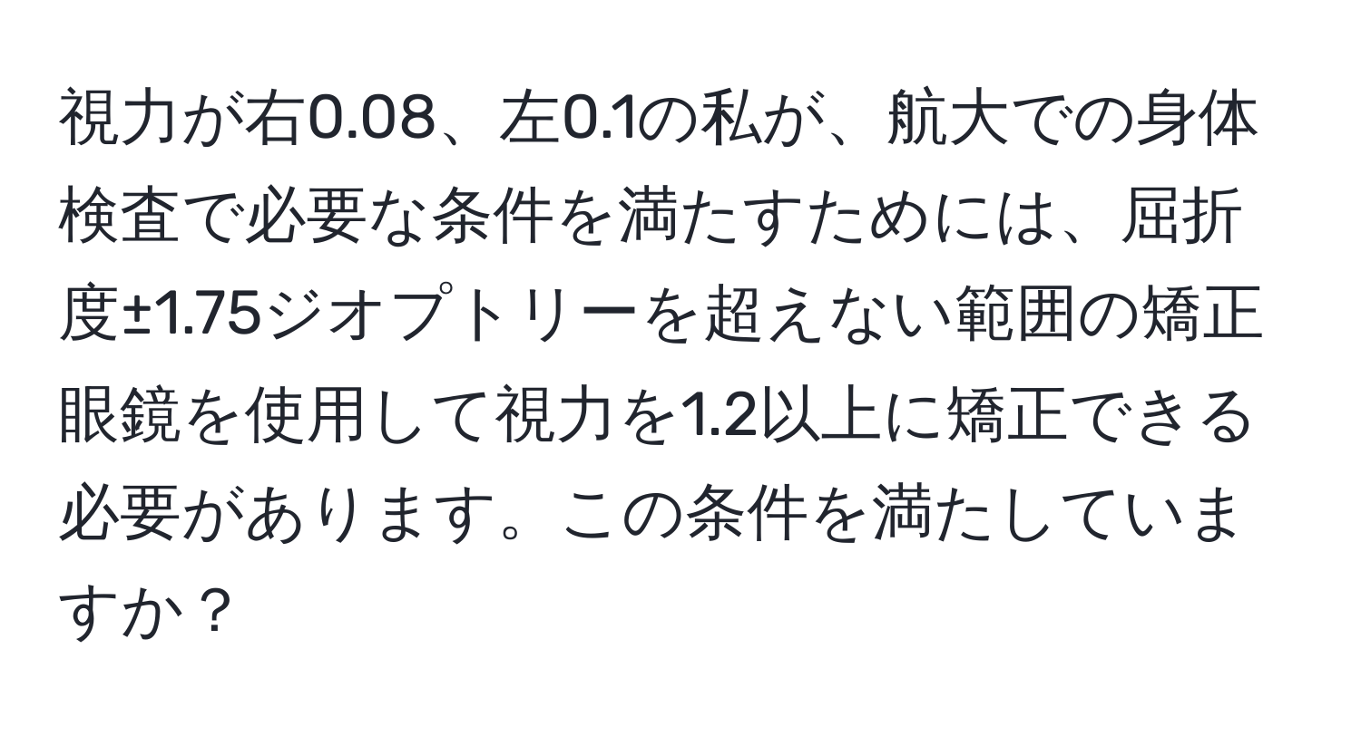 視力が右0.08、左0.1の私が、航大での身体検査で必要な条件を満たすためには、屈折度±1.75ジオプトリーを超えない範囲の矯正眼鏡を使用して視力を1.2以上に矯正できる必要があります。この条件を満たしていますか？