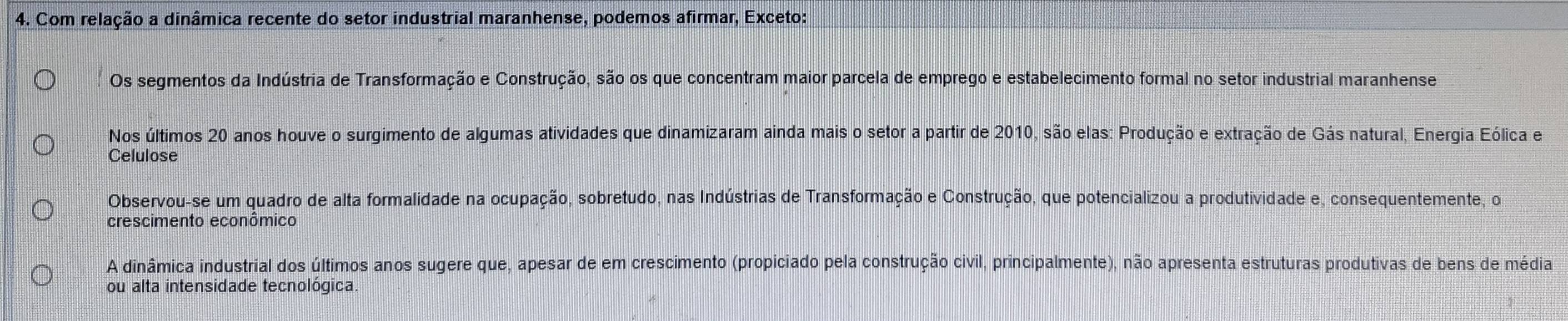 Com relação a dinâmica recente do setor industrial maranhense, podemos afirmar, Exceto:
Os segmentos da Indústria de Transformação e Construção, são os que concentram maior parcela de emprego e estabelecimento formal no setor industrial maranhense
Nos últimos 20 anos houve o surgimento de algumas atividades que dinamizaram ainda mais o setor a partir de 2010, são elas: Produção e extração de Gás natural, Energia Eólica e
Celulose
Observou-se um quadro de alta formalidade na ocupação, sobretudo, nas Indústrias de Transformação e Construção, que potencializou a produtividade e, consequentemente, o
crescimento econômico
A dinâmica industrial dos últimos anos sugere que, apesar de em crescimento (propiciado pela construção civil, principalmente), não apresenta estruturas produtivas de bens de média
ou alta intensidade tecnológica.