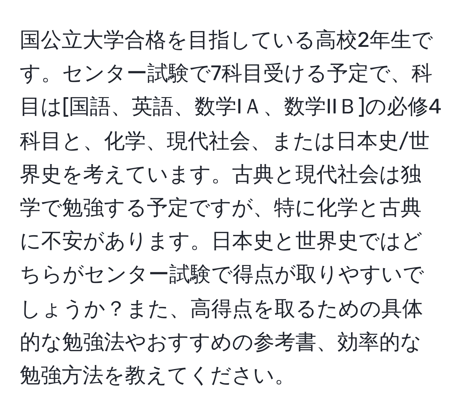 国公立大学合格を目指している高校2年生です。センター試験で7科目受ける予定で、科目は[国語、英語、数学IＡ、数学IIＢ]の必修4科目と、化学、現代社会、または日本史/世界史を考えています。古典と現代社会は独学で勉強する予定ですが、特に化学と古典に不安があります。日本史と世界史ではどちらがセンター試験で得点が取りやすいでしょうか？また、高得点を取るための具体的な勉強法やおすすめの参考書、効率的な勉強方法を教えてください。