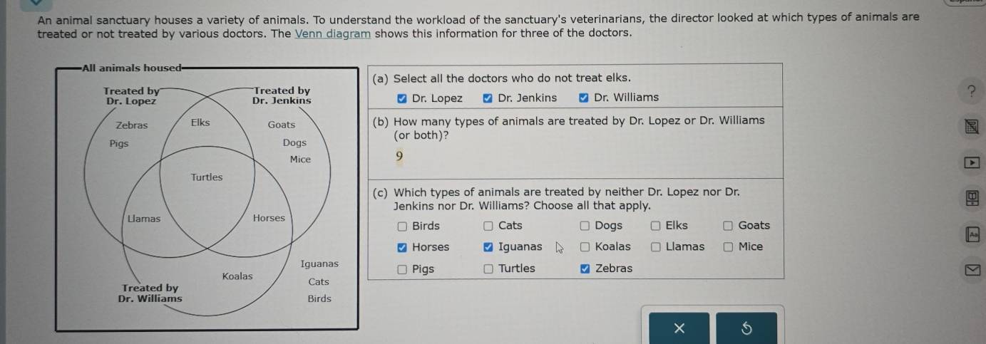 An animal sanctuary houses a variety of animals. To understand the workload of the sanctuary's veterinarians, the director looked at which types of animals are
treated or not treated by various doctors. The Venn diagram shows this information for three of the doctors.
(a) Select all the doctors who do not treat elks.
Dr. Lopez * Dr. Jenkins ₹ Dr. Williams
?
(b) How many types of animals are treated by Dr. Lopez or Dr. Williams
(or both)?
9
(c) Which types of animals are treated by neither Dr. Lopez nor Dr.
Jenkins nor Dr. Williams? Choose all that apply.
Goats
Birds Cats Dogs Elks
Horses Iguanas Koalas Llamas Mice
Pigs Turtles Zebras
×