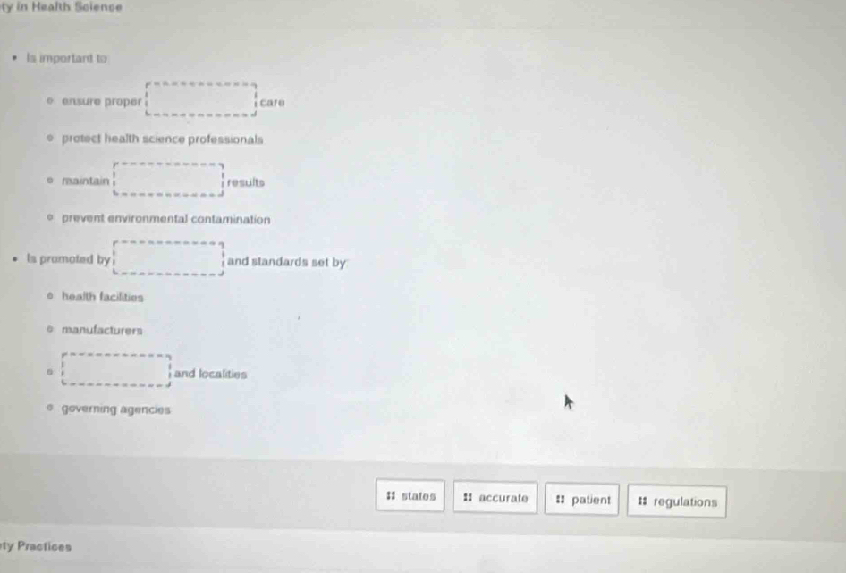 ty in Health Science 
Is important to 
e ensure proper □°C are 
protect health science professionals 
e maintain □ results 
prevent environmental contamination 
ls promoted by □ and standards set by 
health facilities 
manufacturers 
。 □ and localities 
governing agencies 
: states : accurate = patient :: regulations 
ty Practices