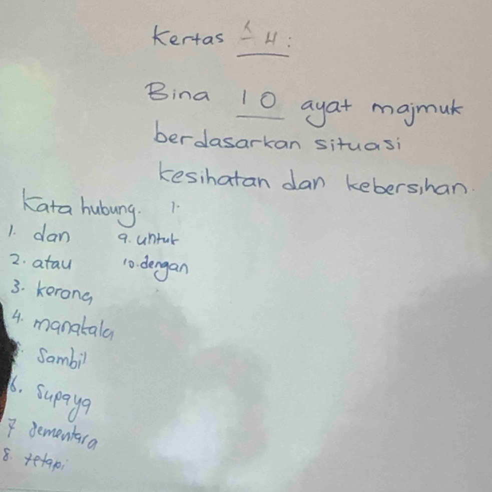 Kertas H: 
Bina 10 ayat majmuk 
berdasarkan situasi 
kesihatan dan kebershan. 
Kata hubung. 
1. 
1. dan 9. untul 
2. atau 10. dengan 
3. kerong 
4. manatala 
Sambil 
1. supayer 
7 dementara 
8. tetapi