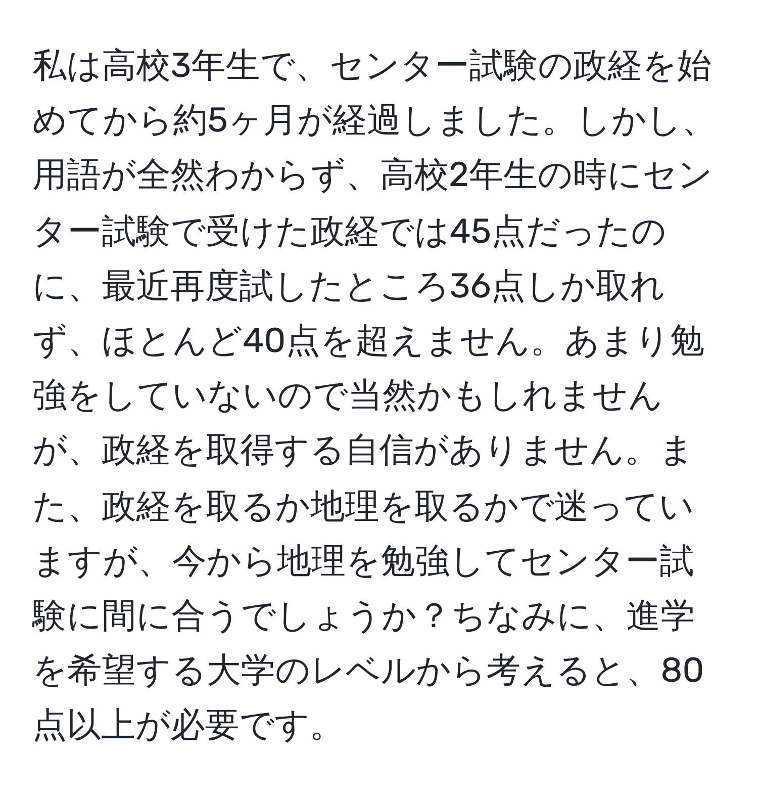 私は高校3年生で、センター試験の政経を始めてから約5ヶ月が経過しました。しかし、用語が全然わからず、高校2年生の時にセンター試験で受けた政経では45点だったのに、最近再度試したところ36点しか取れず、ほとんど40点を超えません。あまり勉強をしていないので当然かもしれませんが、政経を取得する自信がありません。また、政経を取るか地理を取るかで迷っていますが、今から地理を勉強してセンター試験に間に合うでしょうか？ちなみに、進学を希望する大学のレベルから考えると、80点以上が必要です。