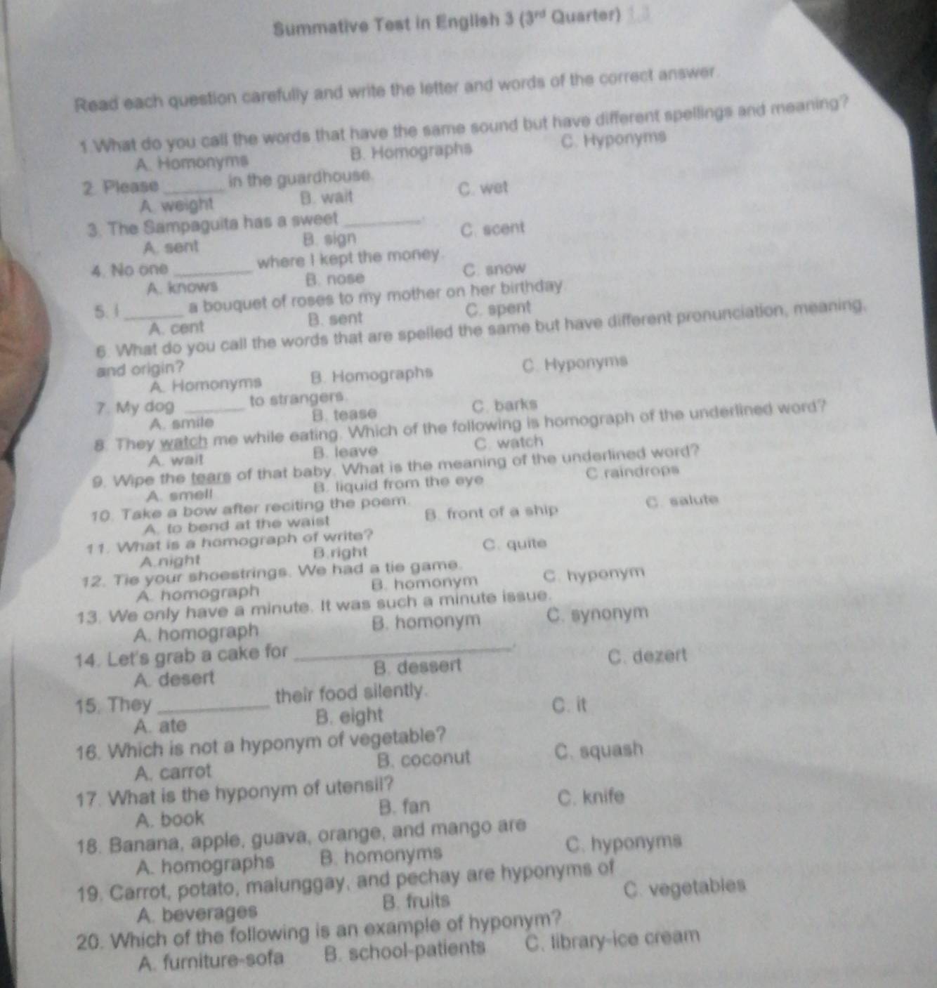 Summative Test in English 3 (3^(rd) Quarter)
Read each question carefully and write the letter and words of the correct answer.
1.What do you call the words that have the same sound but have different spellings and meaning?
A. Homonyms B. Homographs C. Hyponyms
2. Please _in the guardhouse.
A weight B. wait C. wet
3. The Sampaguita has a sweet_
. C. scent
A. sent B. sign
4. No one _where I kept the money.
A. knows B. nose C. snow
5. 1_ a bouquet of roses to my mother on her birthday
A. cent B. sent C. spent
6. What do you call the words that are spelled the same but have different pronunciation, meaning,
and origin?
A. Homonyms B. Homographs C. Hyponyms
7. My dog to strangers.
A. smile B. tease
C. barks
8. They watch me while eating. Which of the following is homograph of the underlined word?
A. wait B. leave C. watch
9. Wipe the tears of that baby. What is the meaning of the underlined word?
A. smell B. liquid from the eye C. raindrops
10. Take a bow after reciting the poem.
A. to bend at the waist B. front of a ship C. salute
11. What is a homograph of write?
A.night B. right C. quite
12. Tie your shoestrings. We had a tie game.
A. homograph B. homonym C. hyponym
13. We only have a minute. It was such a minute issue.
A. homograph B. homonym C. synonym
14. Let's grab a cake for
_.
A. desert B. dessert C. dezert
15. They _their food silently.
A. ate B. eight
C. it
16. Which is not a hyponym of vegetable?
A. carrot B. coconut C. squash
17. What is the hyponym of utensil?
A. book B. fan C. knife
18. Banana, apple, guava, orange, and mango are
A. homographs B. homonyms C. hyponyms
19. Carrot, potato, malunggay, and pechay are hyponyms of
A. beverages B. fruits C. vegetables
20. Which of the following is an example of hyponym?
A. furniture-sofa B. school-patients C. library-ice cream