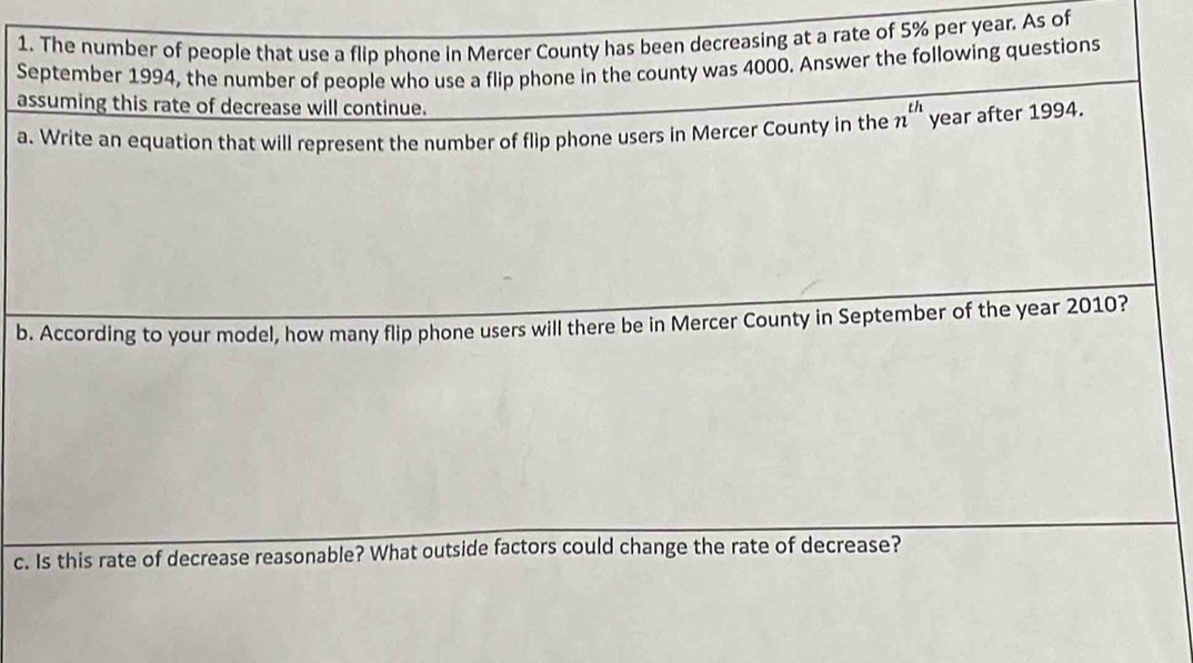 The number of people that use a flip phone in Mercer County has been decreasing at a rate of 5% per year. As of 
September 1994, the number of people who use a flip phone in the county was 4000. Answer the following questions 
assuming this rate of decrease will continue. 
th 
a. Write an equation that will represent the number of flip phone users in Mercer County in the year after 1994. 
b. According to your model, how many flip phone users will there be in Mercer County in September of the year 2010? 
c. Is this rate of decrease reasonable? What outside factors could change the rate of decrease?