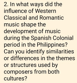 In what ways did the 
influence of Western 
Classical and Romantic 
music shape the 
development of music 
during the Spanish Colonial 
period in the Philippines? 
Can you identify similarities 
or differences in the themes 
or structures used by 
composers from both 
cultures?