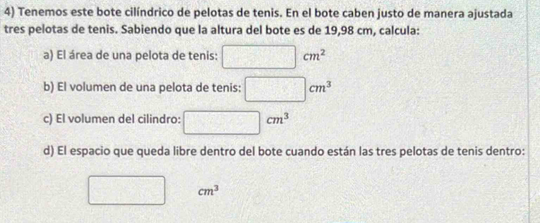 Tenemos este bote cilíndrico de pelotas de tenis. En el bote caben justo de manera ajustada 
tres pelotas de tenis. Sabiendo que la altura del bote es de 19,98 cm, calcula: 
a) El área de una pelota de tenis: □ cm^2
b) El volumen de una pelota de tenis: □ cm^3
c) El volumen del cilindro: □ cm^3
d) El espacio que queda libre dentro del bote cuando están las tres pelotas de tenis dentro:
cm^3