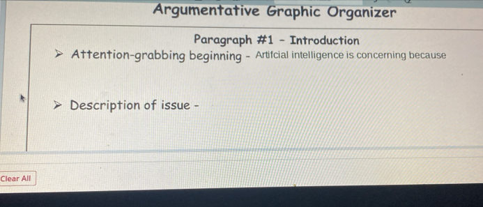 Argumentative Graphic Organizer 
Paragraph #1 - Introduction 
Attention-grabbing beginning - Artifcial intelligence is concerning because 
Description of issue - 
Clear All