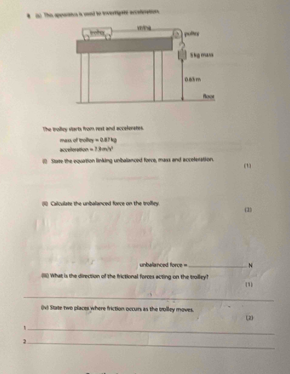 8 (5) This apporaius is veed to invertigate accoleration. 
The trolley starts from rest and accelerates. 
mass of trolley =0.87kg
acceleration =7.9m/x^2
State the equation linking unbalanced force, mass and acceleration. (1) 
Calculate the unbalanced force on the trolley. 
(2) 
unbalanced force = _N 
() What is the direction of the frictional forces acting on the trolley? 
(1) 
_ 
(iv) State two places where friction occurs as the trolley moves. 
(2) 
_、 
_2