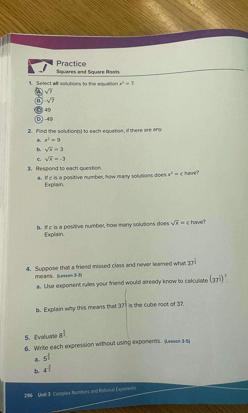 Practice
Squares and Square Roots
1. Select all solutions to the equation x^2=7.
a sqrt(7)
B -sqrt(7)
49
D.) -49
2. Find the solution(s) to each equation, if there are any.
a. x^2=9
b. sqrt(x)=3
c. sqrt(x)=-3
3. Respond to each question.
a. If c is a positive number, how many solutions does x^2=c have?
Explain.
b. If c is a positive number, how many solutions does sqrt(x)=c have?
Explain.
4. Suppose that a friend missed class and never learned what 37^(frac 1)3
means. (Lesson 3-3)
a. Use exponent rules your friend would already know to calculate (37^(frac 1)3)^3. 
b. Explain why this means that 37 is the cube root of 37.
5. Evaluate 8^(frac 5)3. 
6. Write each expression without using exponents. (Lesson 3-5)
a. 5^(frac 2)3
b. 4^(-frac 3)2
296 Unit 3 Complex Numbers and Rational Exponents