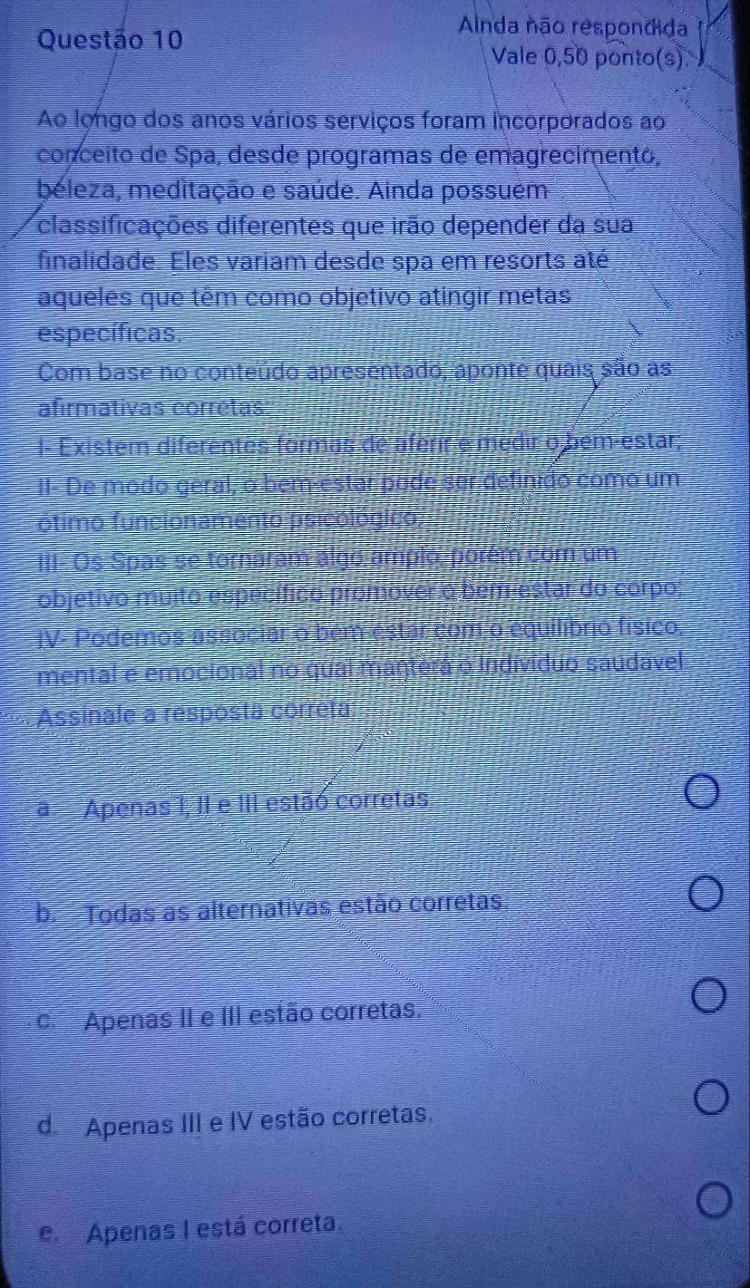 Alnda não respondida
Vale 0,50 ponto(s)
Ao longo dos anos vários serviços foram incorporados ao
conceito de Spa, desde programas de emagrecimentó,
beleza, meditação e saúde. Ainda possuém
classificações diferentes que irão depender da sua
finalidade. Eles variam desde spa em resorts até
aqueles que têm como objetivo atingir metas
específicas
Com base no conteúdo apresentado, aponte quais são as
afirmativas corrêtas
I- Existem diferentes formas de aferir e medir o bém-estar;
II- De modo geral; o bem-estar pode ser definido como um
ótimo funcioname to psico
III Os Spas se tornaram alg amplo. orem co um
objetivo muito espec ífico pr omover denre do corpo:
JV- Podemos:associa ó bén estare
líbrio físico,
mental e emocional no qual 
Indiv io sáudavel
Assinale a resposta correta:
a Apenas 1, II e III estão corretas
b. Todas as alternativas estão corretas.
c. Apenas II e III estão corretas.
d. Apenas III e IV estão corretas.
e. Apenas I está correta.