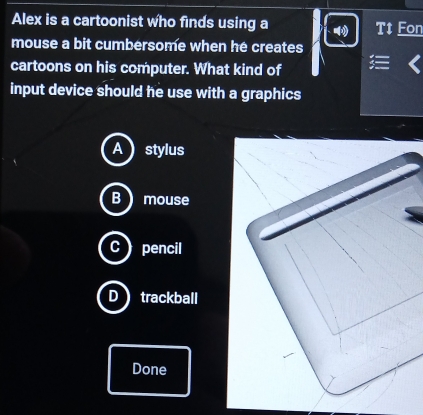 Alex is a cartoonist who finds using a Tt Fon
mouse a bit cumbersome when he creates
cartoons on his computer. What kind of
input device should he use with a graphics
A) stylus
B mouse
C) pencil
D trackball
Done