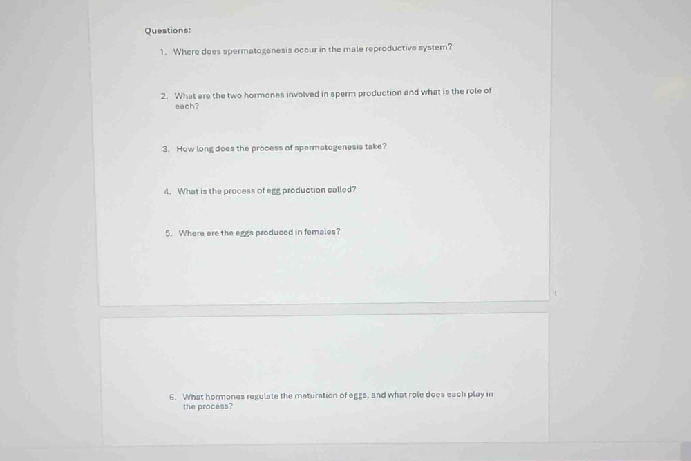 Where does spermatogenesis occur in the male reproductive system? 
2. What are the two hormones involved in sperm production and what is the role of 
each? 
3. How long does the process of spermatogenesis take? 
4. What is the process of egg production called? 
5. Where are the eggs produced in females? 
6. What hormones regulate the maturation of eggs, and what role does each play in 
the process?