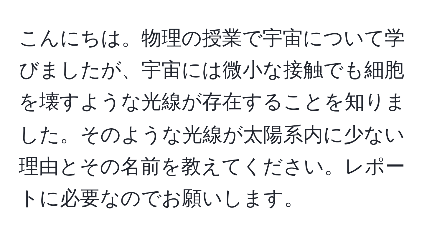 こんにちは。物理の授業で宇宙について学びましたが、宇宙には微小な接触でも細胞を壊すような光線が存在することを知りました。そのような光線が太陽系内に少ない理由とその名前を教えてください。レポートに必要なのでお願いします。