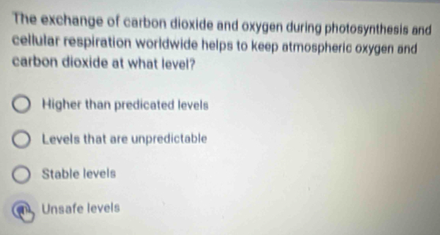 The exchange of carbon dioxide and oxygen during photosynthesis and
cellular respiration worldwide helps to keep atmospheric oxygen and
carbon dioxide at what level?
Higher than predicated levels
Levels that are unpredictable
Stable levels
a Unsafe levels