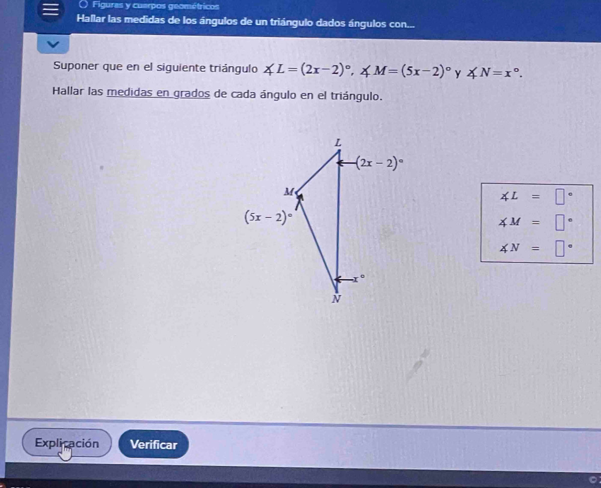 Figuras y cuerpos geométricos
Hallar las medidas de los ángulos de un triángulo dados ángulos con...
Suponer que en el siguiente triángulo ∠ L=(2x-2)^circ ,∠ M=(5x-2)^circ  y ∠ N=x°.
Hallar las medidas en grados de cada ángulo en el triángulo.
∠ L=□°
∠ M=□°
∠ N=□°
Explicación Verificar