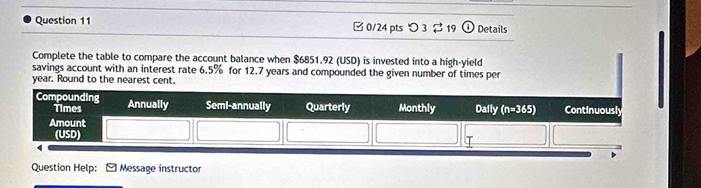 □ 0/24 pts つ 3⇄ 19 Details
Complete the table to compare the account balance when $6851.92 (USD) is invested into a high-yield
savings account with an interest rate 6.5% for 12.7 years and compounded the given number of times per
year. Round to the nearest cent.
Question Help: Message instructor