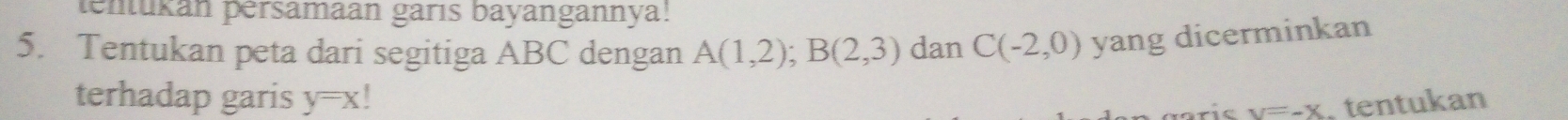 tenukan pérsamaan garıs bayangannya! 
5. Tentukan peta dari segitiga ABC dengan A(1,2); B(2,3) dan C(-2,0) yang dicerminkan 
terhadap garis y=x! tentukan
y=-X