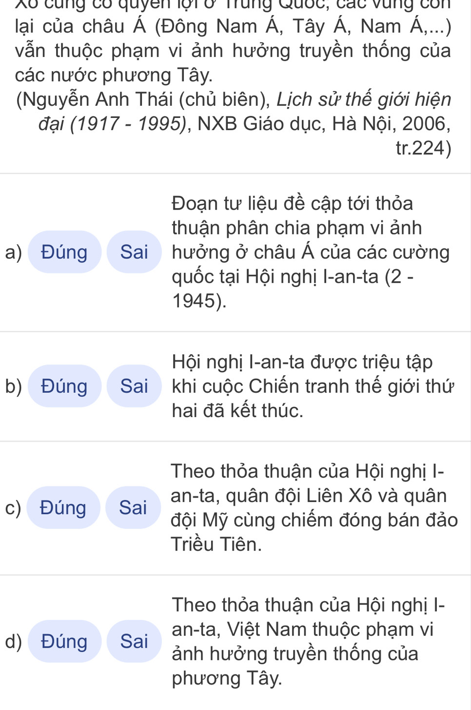 Xô cùng có quyền lội ở Trung Quốc, các vùng con 
lại của châu Á (Đông Nam Á, Tây Á, Nam Á,...) 
vẫn thuộc phạm vi ảnh hưởng truyền thống của 
các nước phương Tây. 
(Nguyễn Anh Thái (chủ biên), Lịch sử thế giới hiện 
đại (1917 - 1995), NXB Giáo dục, Hà Nội, 2006, 
tr. 224) 
Đoạn tư liệu đề cập tới thỏa 
thuận phân chia phạm vi ảnh 
a) Đúng Sai hưởng ở châu Á của các cường 
quốc tại Hội nghị I-an-ta (2 - 
1945). 
Hội nghị I-an-ta được triệu tập 
b) Đúng Sai khi cuộc Chiến tranh thế giới thứ 
hai đã kết thúc. 
Theo thỏa thuận của Hội nghị I- 
an-ta, quân đội Liên Xô và quân 
c) Đúng Sai Mội Mỹ cùng chiếm đóng bán đảo 
Triều Tiên. 
Theo thỏa thuận của Hội nghị I- 
an-ta, Việt Nam thuộc phạm vi 
d) Đúng Sai ảnh hưởng truyền thống của 
phương Tây.