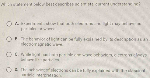 Which statement below best describes scientists' current understanding?
A. Experiments show that both electrons and light may behave as
particles or waves.
B. The behavior of light can be fully explained by its description as an
electromagnetic wave.
C. While light has both particle and wave behaviors, electrons always
behave like particles.
D. The behavior of electrons can be fully explained with the classical
particle interpretation.