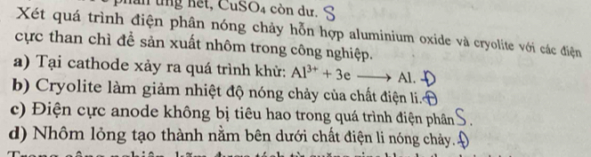 hăn tng hết, CuSO4 còn dư. 
Xét quá trình điện phân nóng chảy hỗn hợp aluminium oxide và cryolite với các điện 
cực than chì để sản xuất nhôm trong công nghiệp. 
a) Tại cathode xảy ra quá trình khử: Al^(3+)+3 to Al
b) Cryolite làm giảm nhiệt độ nóng chảy của chất điện li. 
c) Điện cực anode không bị tiêu hao trong quá trình điện phân 
d) Nhôm lỏng tạo thành nằm bên dưới chất điện li nóng chảy.