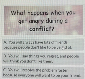 What happens when you
get angry during a
conflict?
A. You will always have lots of friends
because people don't like to be yelld at.
B. You will say things you regret, and people
will think you don't like them.
C. You will resolve the problem faster
because everyone will want to be your friend.