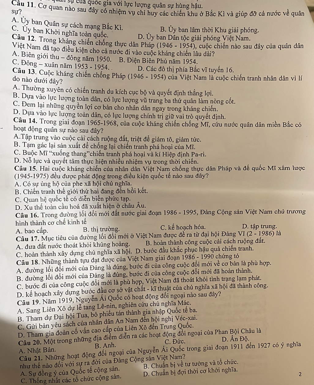 cun sự củả quốc gia với lực lượng quân sự hùng hậu.
Câu 11. Cơ quan nào sau đây có nhiệm vụ chi huy các chiến khu ở Bắc Kì và giúp đỡ cả nước về quân
sự?
A. Ủy ban Quân sự cách mạng Bắc Kì.
B. Ủy ban lâm thời Khu giải phóng.
C. Ủy ban Khởi nghĩa toàn quốc. D. Ủy ban Dân tộc giải phóng Việt Nam.
Câu 12. Trong kháng chiến chống thực dân Pháp (1946 - 1954), cuộc chiến nào sau đây của quân dân
Việt Nam đã tạo điều kiện cho cả nước đi vào cuộc kháng chiến lâu dài?
A. Biên giới thu - đông năm 1950. B. Điện Biên Phủ năm 1954.
C. Đông - xuân năm 1953 - 1954. D. Các đô thị phía Bắc vĩ tuyến 16.
Câu 13. Cuộc kháng chiến chống Pháp (1946 - 1954) của Việt Nam là cuộc chiến tranh nhân dân vì lí
do nào dưới đây?
A. Thường xuyên có chiến tranh du kích cục bộ và quyết định thắng lợi.
B. Dựa vào lực lượng toàn dân, có lực lượng vũ trang ba thứ quân làm nòng cốt.
C. Đem lại những quyền lợi cơ bản cho nhân dân ngay trong kháng chiến.
D. Dựa vào lực lượng toàn dân, có lực lượng chính trị giữ vai trò quyết định.
Câu 14. Trong giai đoạn 1965-1968, của cuộc kháng chiến chống Mĩ, cứu nước quân dân miền Bắc có
hoạt động quân sự nào sau đây?
A.Tập trung vào cuộc cải cách ruộng đất, triệt để giảm tô, giảm tức.
B. Tạm gác lại sản xuất để chống lại chiến tranh phá hoại của Mĩ.
C. Buộc Mĩ “xuống thang”chiến tranh phá hoại và kí Hiệp định Pa-ri.
D. Nỗ lực và quyết tâm thực hiện nhiều nhiệm vụ trong thời chiến.
Câu 15. Hai cuộc kháng chiến của nhân dân Việt Nam chống thực dân Pháp và đế quốc Mĩ xâm lược
(1945-1975) đều được phát động trong điều kiện quốc tế nào sau đây?
A. Có sự ủng hộ của phe xã hội chủ nghĩa.
B. Chiến tranh thế giới thứ hai đang đến hồi kết.
C. Quan hệ quốc tế có diễn biến phức tạp.
D. Xu thế toàn cầu hoá đã xuất hiện ở châu Âu.
Câu 16. Trong đường lối đổi mới đất nước giai đoạn 1986 - 1995, Đảng Cộng sản Việt Nam chủ trương
hình thành cơ chế kinh tế
A. bao cấp. B. thị trường. C. kế hoạch hóa. D. tập trung.
Câu 17. Mục tiêu của đường lối đổi mới ở Việt Nam được đề ra từ đại hội Đảng VI(2-1986) là
A. đưa đất nước thoát khỏi khủng hoảng.  B. hoàn thành công cuộc cải cách ruộng đất.
C. hoàn thành xây dựng chủ nghĩa xã hội. D. bước đầu khắc phục hậu quả chiến tranh.
Câu 18. Những thành tựu đạt được của Việt Nam giai đoạn 1986 - 1990 chứng tỏ
A. đường lối đổi mới của Đảng là đúng, bước đi của công cuộc đổi mới về cơ bản là phù hợp.
B. đường lối đổi mới của Đảng là đúng, bước đi của công cuộc đổi mới đã hoàn thành.
C. bước đi của công cuộc đổi mới là phù hợp, Việt Nam đã thoát khỏi tình trạng lạm phát.
D. kế hoạch xây dựng bước đầu cơ sở vật chất - kĩ thuật của chủ nghĩa xã hội đã thành công.
Câu 19. Năm 1919, Nguyễn Ái Quốc có hoạt động đối ngoại nào sau đây?
A. Sang Liên Xô dự lễ tang Lê-nin, nghiên cứu chủ nghĩa Mác.
B. Tham dự Đại hội Tua, bỏ phiếu tán thành gia nhập Quốc tế ba.
C. Gửi bản yêu sách của nhân dân An Nam đến hội nghị Véc-xai.
D. Tham gia đoàn cố vấn cao cấp của Liên Xô đến Trung Quốc.
Câu 20. Một trong những địa điểm diễn ra các hoạt động đối ngoại của Phan Bội Châu là
A. Nhật Bản. B. Anh. C. Đức.
D. Ấn Độ.
Câu 21. Những hoạt động đối ngoại của Nguyễn Ái Quốc trong giai đoạn 1911 đến 1927 có ý nghĩa
như thế nào đối với sự ra đời của Đảng Cộng sản Việt Nam?
A. Sự đồng ý của Quốc tế cộng sản. B. Chuẩn bị về tư tưởng và tổ chức.
2
C. Thống nhất các tổ chức cộng sản. D. Chuẩn bị đợi thời cơ khởi nghĩa.