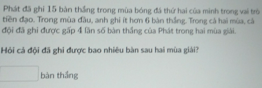 Phát đã ghi 15 bàn thắng trong mùa bóng đá thứ hai của mình trong vai trò 
tiền đạo. Trong mùa đầu, anh ghi ít hơn 6 bàn thắng. Trong cả hai mùa, cả 
đội đã ghi được gấp 4 lần số bàn thắng của Phát trong hai mùa giải. 
Hỏi cả đội đã ghi được bao nhiêu bàn sau hai mùa giải? 
bàn thắng