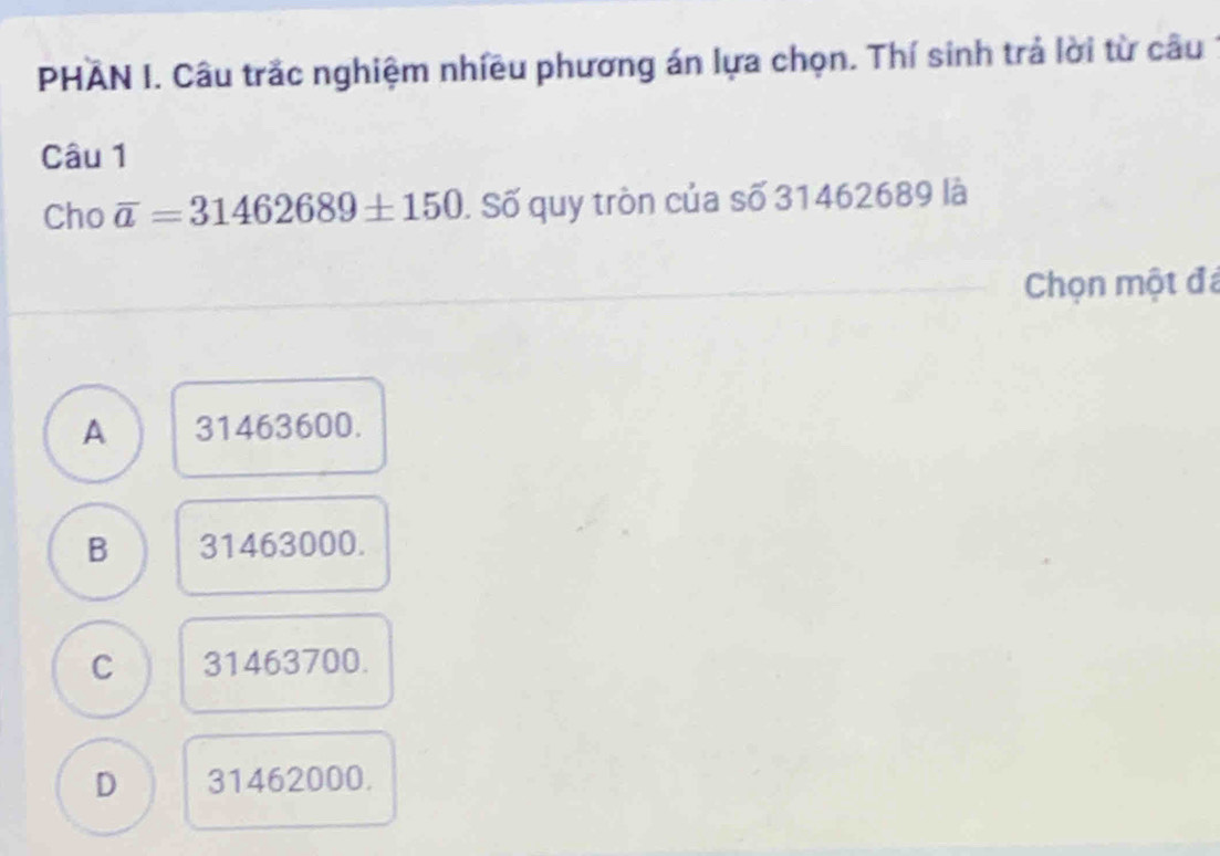 PHAN I. Câu trắc nghiệm nhiều phương án lựa chọn. Thí sinh trả lời từ câu
Câu 1
Cho overline a=31462689± 150. Số quy tròn của số 31462689 là
Chọn một đá
A 31463600.
B 31463000.
C 31463700.
D 31462000.