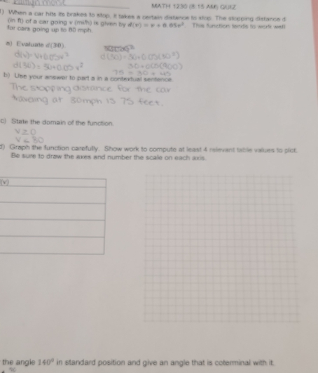 MATH 1230 (8:15 AM) QUIZ 
1) When a car hits its brakes to stop, it takes a certain distance to stop. The stopping distance d
(in ft) of a car going v (mih) is given by d(v)=v+0.05v^2
for cars going up to 80 mph. This furction tanets to werle wall 
a) Evaluate d(30) 
b) Use your answer to part a in a contextual sentence. 
c) State the domain of the function. 
d) Graph the function carefully. Show work to compute at least 4 relevant tablie values to plict, 
Be sure to draw the axes and number the scale on each axis. 
(v 
the angle 140°in standard position and give an angle that is coterminal with it. 
*a.