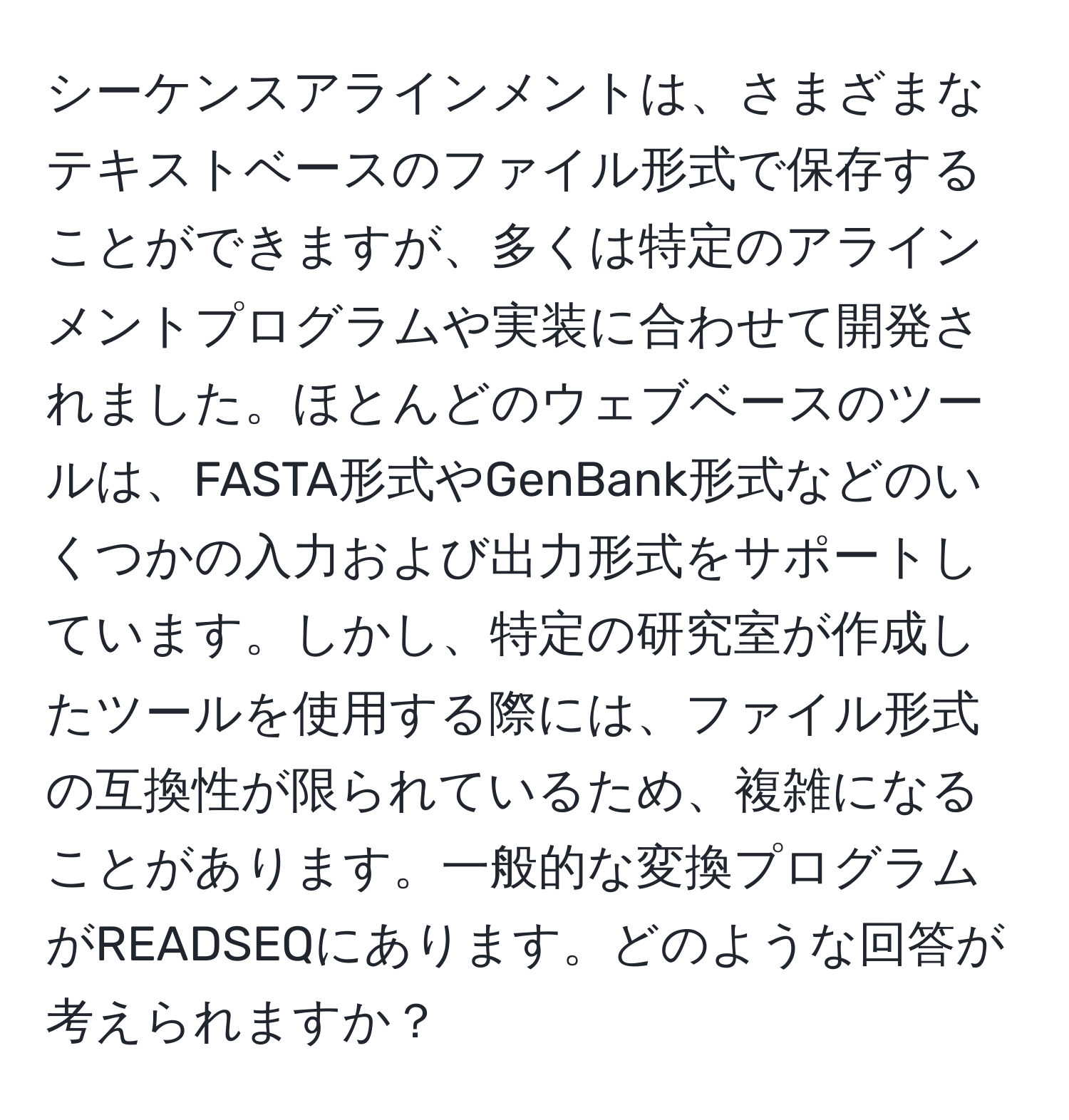 シーケンスアラインメントは、さまざまなテキストベースのファイル形式で保存することができますが、多くは特定のアラインメントプログラムや実装に合わせて開発されました。ほとんどのウェブベースのツールは、FASTA形式やGenBank形式などのいくつかの入力および出力形式をサポートしています。しかし、特定の研究室が作成したツールを使用する際には、ファイル形式の互換性が限られているため、複雑になることがあります。一般的な変換プログラムがREADSEQにあります。どのような回答が考えられますか？