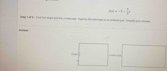 f(x)=-5- 5/3 x
Step 1 of 2 : Find the slope and the y-intercept. Express the intercept as an ordered pair. Simplify your answer. 
Answer 
y-intercept: