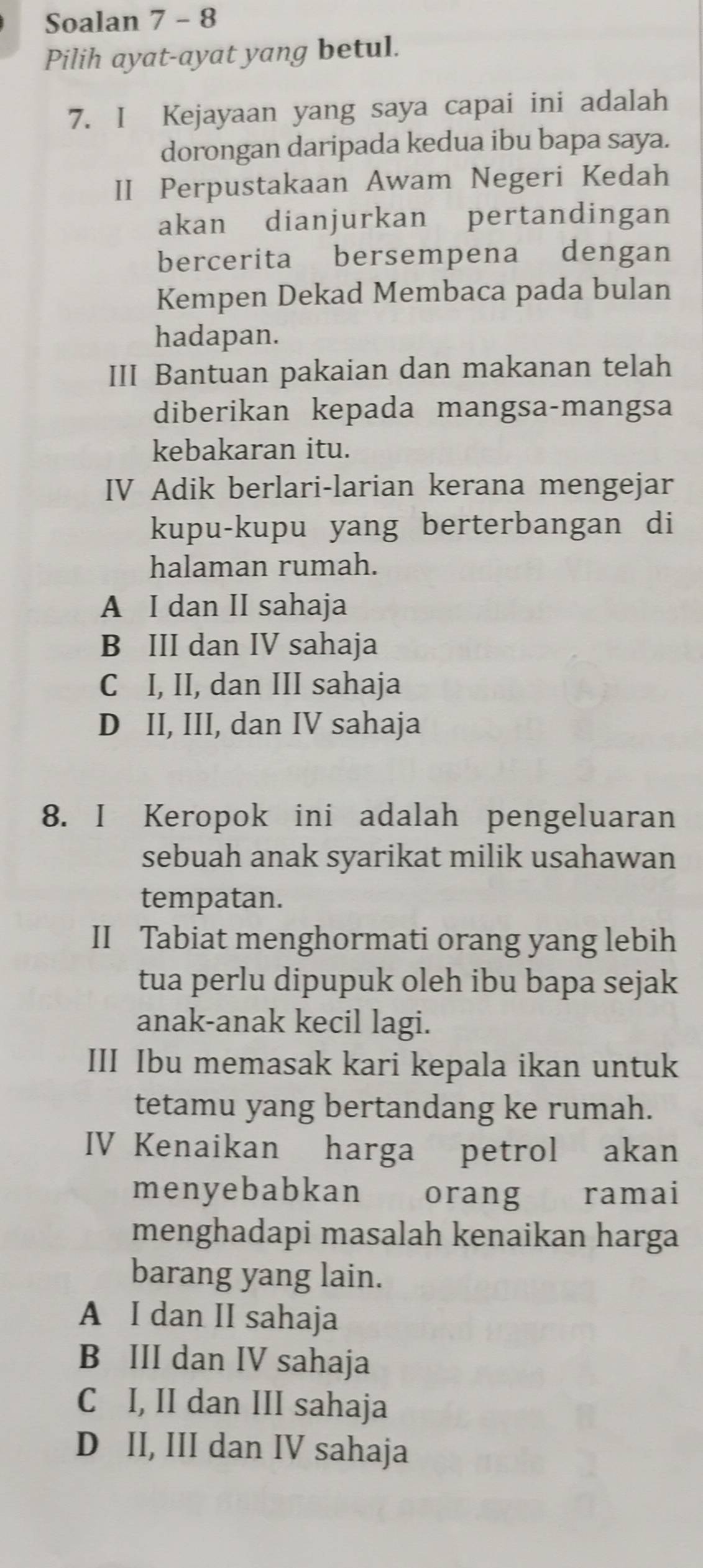 Soalan 7 - 8
Pilih ayat-ayat yang betul.
7. I Kejayaan yang saya capai ini adalah
dorongan daripada kedua ibu bapa saya.
II Perpustakaan Awam Negeri Kedah
akan dianjurkan pertandingan
bercerita bersempena dengan
Kempen Dekad Membaca pada bulan
hadapan.
III Bantuan pakaian dan makanan telah
diberikan kepada mangsa-mangsa
kebakaran itu.
IV Adik berlari-larian kerana mengejar
kupu-kupu yang berterbangan di
halaman rumah.
A I dan II sahaja
B III dan IV sahaja
C I, II, dan III sahaja
D II, III, dan IV sahaja
8. I Keropok ini adalah pengeluaran
sebuah anak syarikat milik usahawan
tempatan.
II Tabiat menghormati orang yang lebih
tua perlu dipupuk oleh ibu bapa sejak
anak-anak kecil lagi.
III Ibu memasak kari kepala ikan untuk
tetamu yang bertandang ke rumah.
IV Kenaikan harga petrol akan
menyebabkan orang ramai
menghadapi masalah kenaikan harga
barang yang lain.
A I dan II sahaja
B III dan IV sahaja
C I, II dan III sahaja
D II, III dan IV sahaja