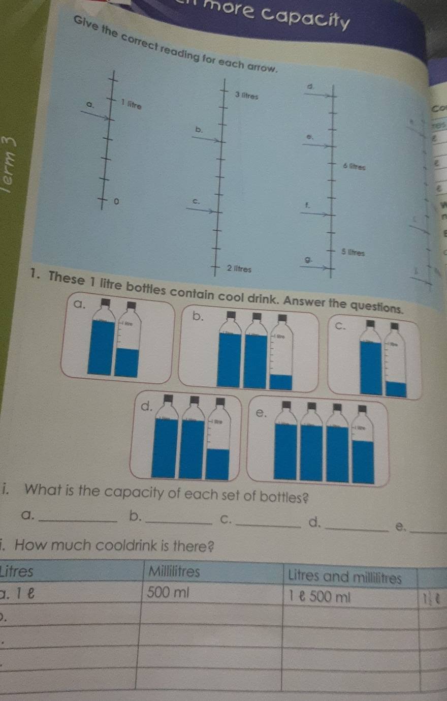 more capacity 
Give the correct reading for each arrow 
d.
3 litres
a.
1 litre
Co 
b. 
M
6 litres
0 
c.
5 ltres
g.
2 litres
1. These 1 litre bottles contain cool drink. Answer the questions. 
i. What is the capacity of each set of bottles? 
a._ 
b._ 
C._ 
d._ 
e._ 
i. How much cooldrink is there? 
Li 
α. 
)