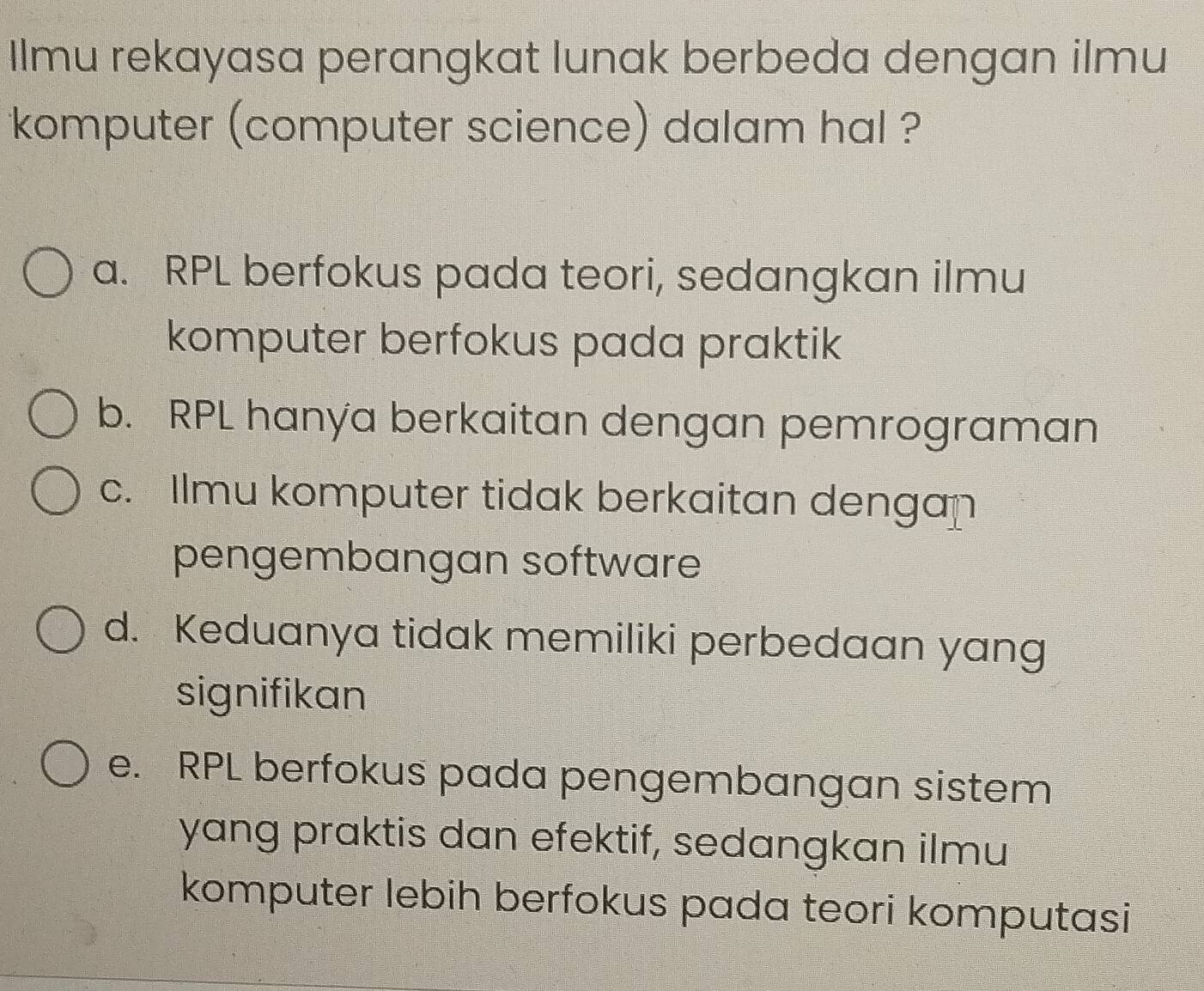 Ilmu rekayasa perangkat lunak berbeda dengan ilmu
komputer (computer science) dalam hal ?
a. RPL berfokus pada teori, sedangkan ilmu
komputer berfokus pada praktik
b. RPL hanya berkaitan dengan pemrograman
c. Ilmu komputer tidak berkaitan dengan
pengembangan software
d. Keduanya tidak memiliki perbedaan yang
signifikan
e. RPL berfokus pada pengembangan sistem
yang praktis dan efektif, sedangkan ilmu
komputer lebih berfokus pada teori komputasi