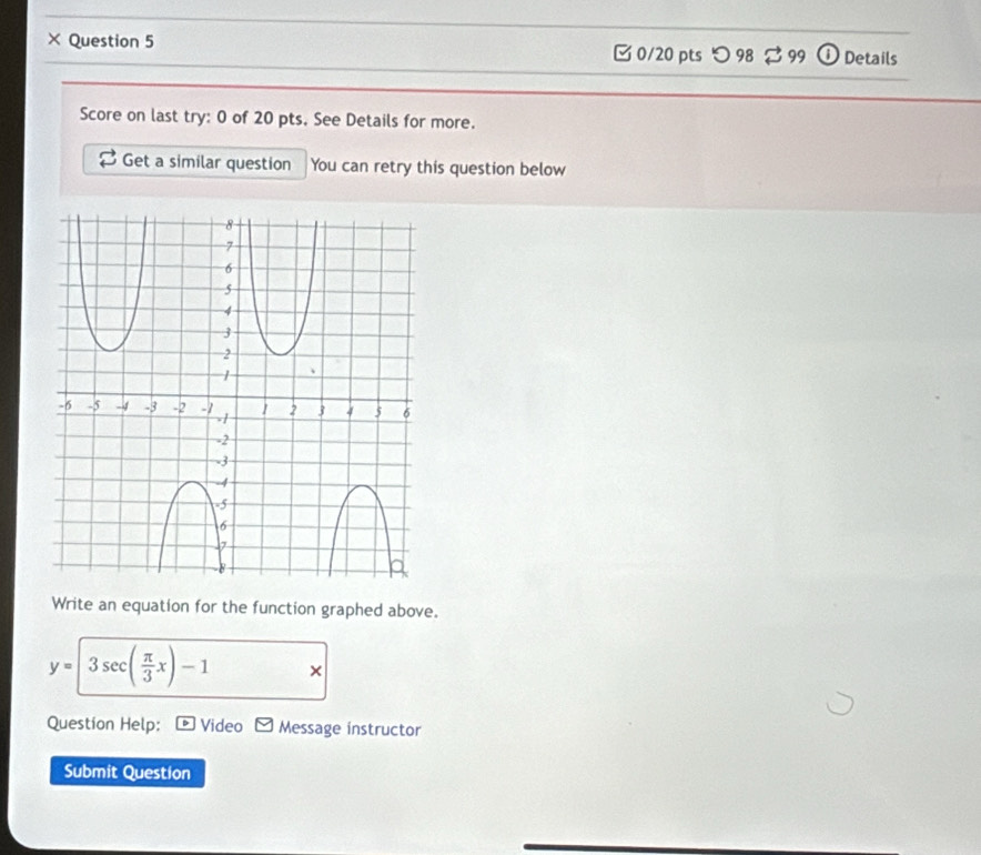 × Question 5 □0/20 pts つ98 ⇄ 99 Details 
Score on last try: 0 of 20 pts. See Details for more. 
Get a similar question You can retry this question below 
Write an equation for the function graphed above.
y=3sec ( π /3 x)-1 × 
Question Help: Video Message instructor 
Submit Question