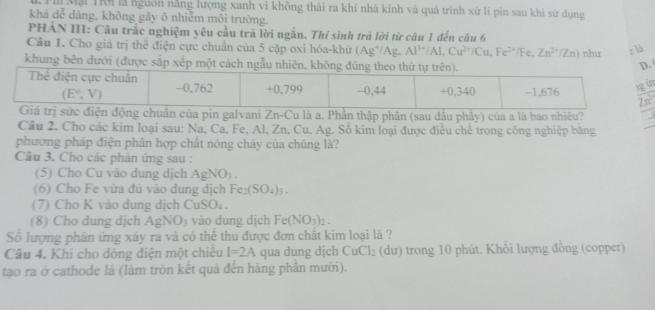 Mặt Trời là nguồn năng lượng xanh vì không thải ra khí nhà kính và quá trình xử lí pin sau khi sử dụng
khá dễ dàng, không gây ô nhiễm môi trường.
PHẢN III: Câu trắc nghiệm yêu cầu trả lời ngắn. Thí sinh trả lời từ câu 1 đến câu 6
Câu 1. Cho giá trị thể điện cực chuẩn của 5 cặp oxi hóa-khử (Ag^+/Ag,Al^(3+)/Al,Cu^(2+)/Cu,Fe^(2+)/Fe. Zn^(2+)/Zn) như e là
khung bên dưới (được sắp xếp một cách ngẫu
m
động chuân của pin galvani Zn-Cu là a. Phần thập phân (sau dấu phây) của a là bao nhiêu?
Câu 2. Cho các kim loại sau: Na, Ca, Fe, Al, Zn, Cu, Ag. Số kim loại được điều chế trong công nghiệp băng
phương pháp điện phân hợp chất nóng chảy của chúng là?
Câu 3. Cho các phản ứng sau :
(5) Cho Cu vào dung dịch AgNO_3.
(6) Cho Fe vừa đủ vào dung dịch Fe_2(SO_4)_3.
(7) Cho K vào dung dịch CuSO_4.
(8) Cho dung dịch AgNO_3 vào dung dịch Fe(NO_3)_2.
Số lượng phản ứng xảy ra và có thể thu được đơn chất kim loại là ?
Câu 4. Khi cho dòng điện một chiều I=2A qua dung dịch CuCl_2 (du) trong 10 phút. Khối lượng đồng (copper)
tạo ra ở cathode là (làm tròn kết quả đến hàng phần mười).