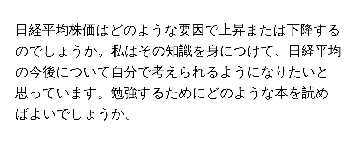 日経平均株価はどのような要因で上昇または下降するのでしょうか。私はその知識を身につけて、日経平均の今後について自分で考えられるようになりたいと思っています。勉強するためにどのような本を読めばよいでしょうか。