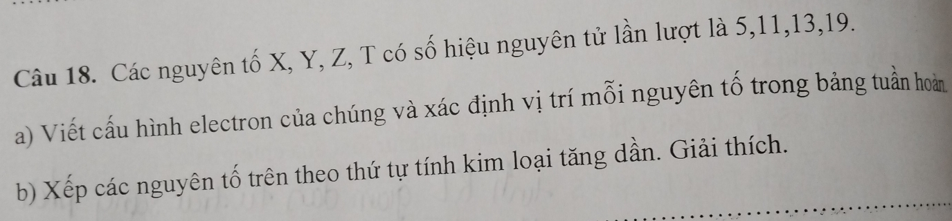 Các nguyên tố X, Y, Z, T có số hiệu nguyên tử lần lượt là 5, 11, 13, 19. 
a) Viết cấu hình electron của chúng và xác định vị trí mỗi nguyên tố trong bảng tuần hoàn 
b) Xếp các nguyên tố trên theo thứ tự tính kim loại tăng dần. Giải thích.